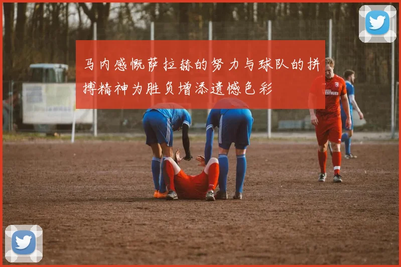 马内感慨萨拉赫的努力与球队的拼搏精神为胜负增添遗憾色彩