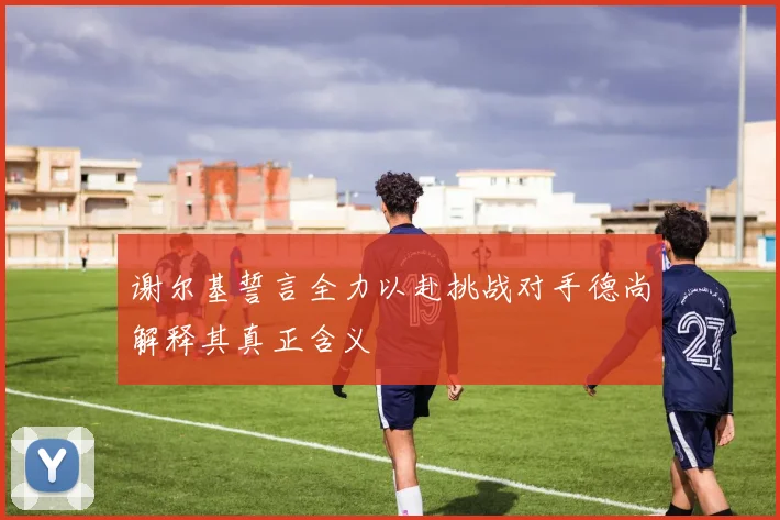 谢尔基誓言全力以赴挑战对手德尚解释其真正含义