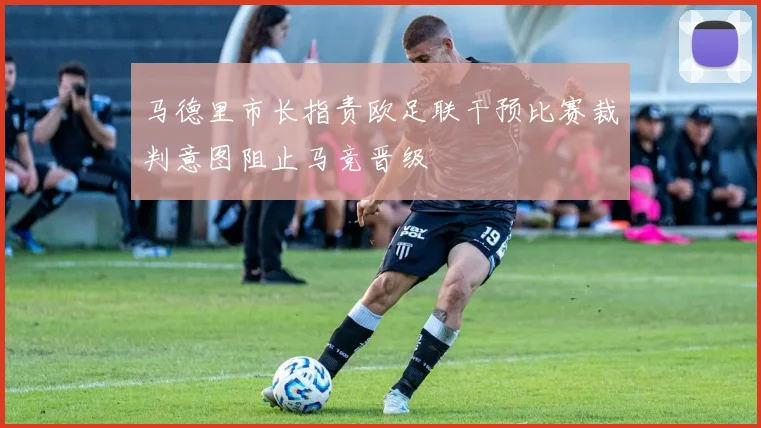 马德里市长指责欧足联干预比赛裁判意图阻止马竞晋级