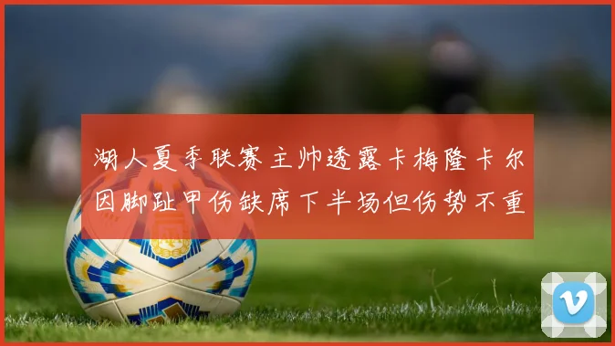湖人夏季联赛主帅透露卡梅隆卡尔因脚趾甲伤缺席下半场但伤势不重