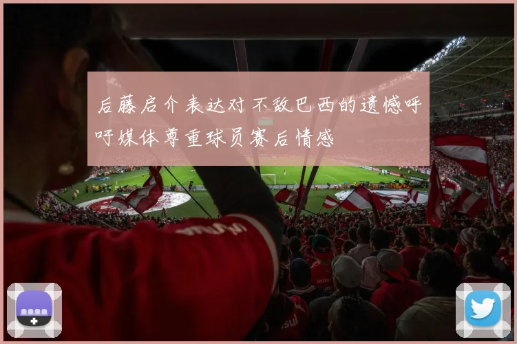 后藤启介表达对不敌巴西的遗憾呼吁媒体尊重球员赛后情感