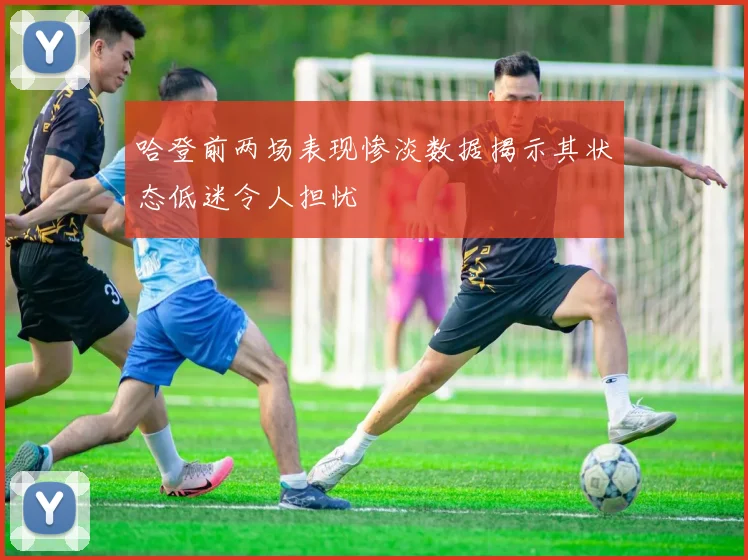 哈登前两场表现惨淡数据揭示其状态低迷令人担忧