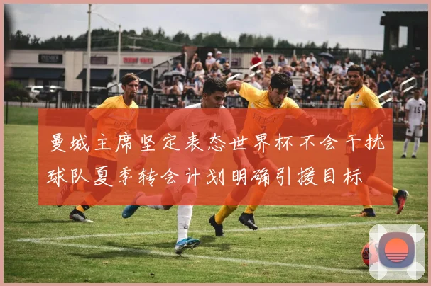 曼城主席坚定表态世界杯不会干扰球队夏季转会计划明确引援目标