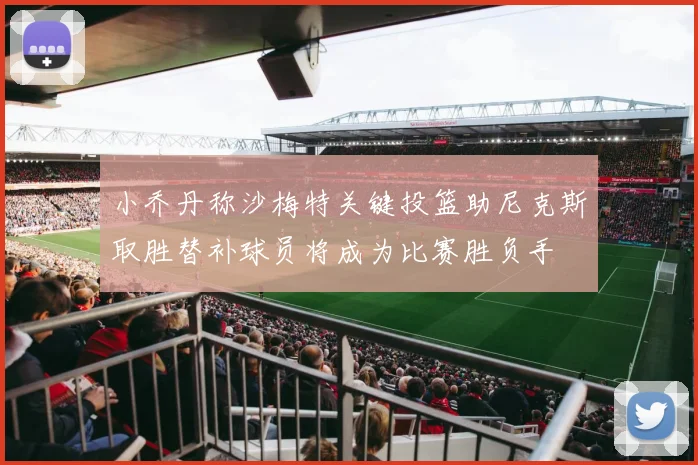 小乔丹称沙梅特关键投篮助尼克斯取胜替补球员将成为比赛胜负手